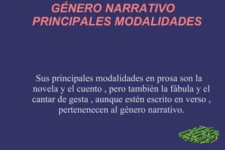 GÉNERO NARRATIVO PRINCIPALES MODALIDADES Sus principales modalidades en prosa son la novela y el cuento , pero también la fábula y el cantar de gesta , aunque estén escrito en verso , pertenenecen al género narrativo. 