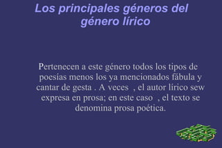 Los principales géneros del género lírico P ertenecen a este género todos los tipos de poesías menos los ya mencionados fábula y cantar de gesta . A veces  , el autor lírico sew expresa en prosa; en este caso  , el texto se denomina prosa poética. 