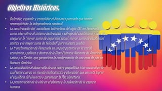 Objetivos Históricos.
• Defender, expandir y consolidar el bien más preciado que hemos
reconquistado: la independencia nacional.
• La construcción del socialismo bolivariano del siglo XXI, en Venezuela,
como alternativa al sistema destructivo y salvaje del capitalismo y con ello
asegurar la “mayor suma de seguridad social, mayor suma de estabilidad
política y la mayor suma de felicidad” para nuestro pueblo.
• La transformación de Venezuela en un país potencia en lo social,
económico y político o dentro de la Gran Potencia Naciente de América
Latina y el Caribe, que garanticen la conformación de una zona de paz en
Nuestra América.
• La contribución al desarrollo de una nueva geopolítica internacional en la
cual tome cuerpo un mundo multicéntrico y pluripolar que permita lograr
el equilibrio del Universo y garantizar la Paz planetaria.
• La preservación de la vida en el planeta y la salvación de la especie
humana.
 