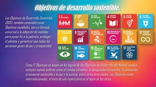 Objetivos de desarrollo sostenible.
Los Objetivos de Desarrollo Sostenible
(ODS), también conocidos como
Objetivos mundiales, son un llamado
universal a la adopción de medidas
para poner fin a la pobreza, proteger
el planeta y garantizar que todas las
personas gocen de paz y prosperidad.
Estos 17 Objetivos se basan en los logros de los Objetivos de Desarrollo del Milenio, aunque
incluyen nuevas esferas como el cambio climático, la desigualdad económica, la innovación,
el consumo sostenible y la paz y la justicia, entre otras prioridades. Los Objetivos están
interrelacionados, el éxito de uno repercutirá en el logro de los otros.
 