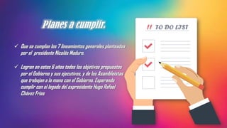 Planes a cumplir.
✓ Que se cumplan los 7 lineamientos generales planteados
por el presidente Nicolás Maduro.
✓ Logran en estos 6 años todos los objetivos propuestos
por el Gobierno y sus ejecutivos, y de los Asambleístas
que trabajan a la mano con el Gobierno. Esperando
cumplir con el legado del expresidente Hugo Rafael
Chávez Frías
 
