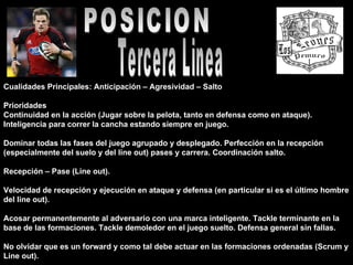 POSICION Tercera Linea Cualidades Principales: Anticipación – Agresividad – Salto  Prioridades  Continuidad en la acción (Jugar sobre la pelota, tanto en defensa como en ataque). Inteligencia para correr la cancha estando siempre en juego.  Dominar todas las fases del juego agrupado y desplegado. Perfección en la recepción (especialmente del suelo y del line out) pases y carrera. Coordinación salto.  Recepción – Pase (Line out).  Velocidad de recepción y ejecución en ataque y defensa (en particular si es el último hombre del line out).  Acosar permanentemente al adversario con una marca inteligente. Tackle terminante en la base de las formaciones. Tackle demoledor en el juego suelto. Defensa general sin fallas.  No olvidar que es un forward y como tal debe actuar en las formaciones ordenadas (Scrum y Line out).  
