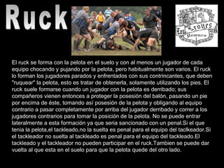 Ruck  El ruck se forma con la pelota en el suelo y con al menos un jugador de cada equipo chocando y pujando por la pelota, pero habitualmente son varios. El ruck lo forman los jugadores parados y enfrentados con sus contrincantes, que deben "ruquear" la pelota, esto es tratar de obtenerla, solamente utilizando los pies. El ruck suele formarse cuando un jugador con la pelota es derribado; sus compañeros vienen entonces a proteger la posesión del balón, pasando un pie por encima de éste, tomando así posesión de la pelota y obligando al equipo contrario a pasar completamente por arriba del jugador derribado y correr a los jugadores contrarios para tomar la posición de la pelota. No se puede entrar lateralmente a esta formación ya que seria sancionado con un penal.Si el que tenia la pelota,el tackleado,no la suelta es penal para el equipo del taclkeador.Si el tackleador no suelta al tackleado es penal para el equipo del tackleado.El tackleado y el tackleador no pueden participar en el ruck.Tambien se puede dar vuelta al que esta en el suelo para que la pelota quede del otro lado.    