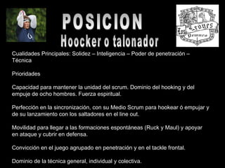 POSICION Hoocker o talonador Cualidades Principales: Solidez – Inteligencia – Poder de penetración – Técnica  Prioridades  Capacidad para mantener la unidad del scrum. Dominio del hooking y del empuje de ocho hombres. Fuerza espiritual.  Perfección en la sincronización, con su Medio Scrum para hookear ó empujar y de su lanzamiento con los saltadores en el line out.  Movilidad para llegar a las formaciones espontáneas (Ruck y Maul) y apoyar en ataque y cubrir en defensa.  Convicción en el juego agrupado en penetración y en el tackle frontal.  Dominio de la técnica general, individual y colectiva.  