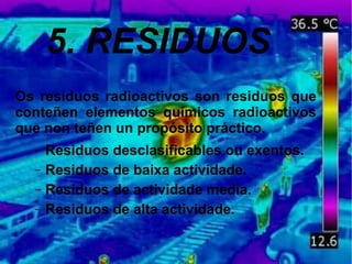 5. RESIDUOS
Os residuos radioactivos son residuos que
conteñen elementos químicos radioactivos
que non teñen un propósito práctico.
– Residuos desclasificables ou exentos.
– Residuos de baixa actividade.
– Residuos de actividade media.
– Residuos de alta actividade.
 