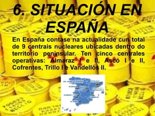 6. SITUACIÓN EN
ESPAÑA
En España contase na actualidade cun total
de 9 centrais nucleares ubicadas dentro do
territorio peninsular. Ten cinco centrales
operativas: Almaraz I e II, Ascó I e II,
Cofrentes, Trillo I e Vandellós II.
 