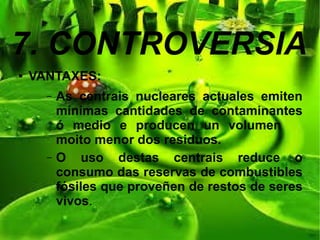 7. CONTROVERSIA
● VANTAXES:
– As centrais nucleares actuales emiten
mínimas cantidades de contaminantes
ó medio e producen un volumen
moito menor dos residuos.
– O uso destas centrais reduce o
consumo das reservas de combustibles
fósiles que proveñen de restos de seres
vivos.
 