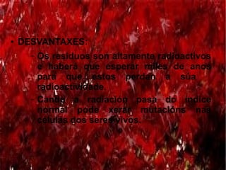 ● DESVANTAXES:
– Os residuos son altamente radioactivos
e haberá que esperar miles de anos
para que estos perdan a súa
radioactividade.
– Cando a radiación pasa do índice
normal pode xerar mutacións nas
células dos seres vivos.
 
