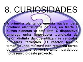 8. CURIOSIDADES
● A primeira planta de enerxía nuclear para
producir electricidade na Lúa, en Marte e
outros planetas xa está lista. O dispositivo
emprega unha innovadora tecnoloxía de
fisión distinta da que utilizan as centrales
nucleares terrestres. O reactor terá o
tamaño dunha maleta e non requerirá torres
de enfriamento. A NASA tamén participou
no desenrolo deste proxecto.
 