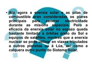 ● Ata agora a enerxía solar e as pilas de
combustible eran consideradas os piares
principais para xenerar electricidade
durante as misións espaciais. Pero a
eficacia da enerxía solar no espazo queda
bastante limitado a órbitas preto do Sol e
equipos de satélites, mentres que a enerxía
nuclear se pode utilizar en viaxes tripulados
a outros planetas ou á Lúa, así como a
calquera outro punto do Sistema Solar.
 