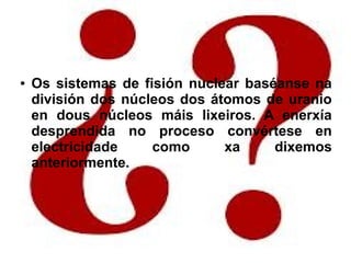 ● Os sistemas de fisión nuclear baséanse na
división dos núcleos dos átomos de uranio
en dous núcleos máis lixeiros. A enerxía
desprendida no proceso convértese en
electricidade como xa dixemos
anteriormente.
 