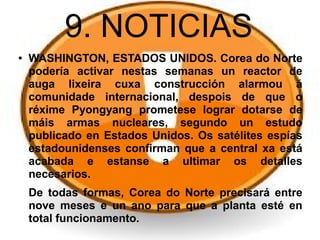 9. NOTICIAS
● WASHINGTON, ESTADOS UNIDOS. Corea do Norte
podería activar nestas semanas un reactor de
auga lixeira cuxa construcción alarmou á
comunidade internacional, despois de que o
réxime Pyongyang prometese lograr dotarse de
máis armas nucleares, segundo un estudo
publicado en Estados Unidos. Os satélites espías
estadounidenses confirman que a central xa está
acabada e estanse a ultimar os detalles
necesarios.
De todas formas, Corea do Norte precisará entre
nove meses e un ano para que a planta esté en
total funcionamento.
 