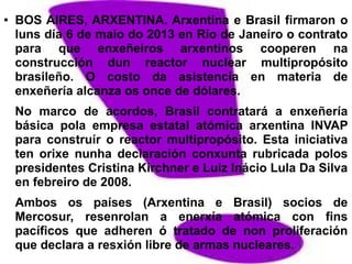 ● BOS AIRES, ARXENTINA. Arxentina e Brasil firmaron o
luns día 6 de maio do 2013 en Río de Janeiro o contrato
para que enxeñeiros arxentinos cooperen na
construcción dun reactor nuclear multipropósito
brasileño. O costo da asistencia en materia de
enxeñería alcanza os once de dólares.
No marco de acordos, Brasil contratará a enxeñería
básica pola empresa estatal atómica arxentina INVAP
para construír o reactor multipropósito. Esta iniciativa
ten orixe nunha declaración conxunta rubricada polos
presidentes Cristina Kirchner e Luiz Inácio Lula Da Silva
en febreiro de 2008.
Ambos os países (Arxentina e Brasil) socios de
Mercosur, resenrolan a enerxía atómica con fins
pacíficos que adheren ó tratado de non proliferación
que declara a resxión libre de armas nucleares.
 