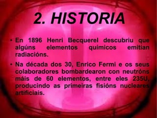 2. HISTORIA
● En 1896 Henri Becquerel descubriu que
algúns elementos químicos emitían
radiacións.
● Na década dos 30, Enrico Fermi e os seus
colaboradores bombardearon con neutróns
máis de 60 elementos, entre eles 235U,
producindo as primeiras fisións nucleares
artificiais.
 