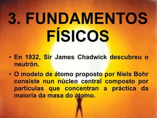 3. FUNDAMENTOS
FÍSICOS
● En 1932, Sir James Chadwick descubreu o
neutrón.
● O modelo de átomo proposto por Niels Bohr
consiste nun núcleo central composto por
partículas que concentran a práctica da
maioría da masa do átomo.
 