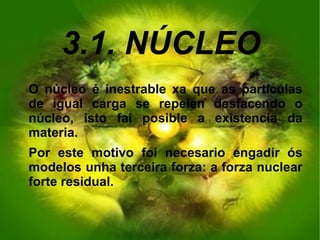 3.1. NÚCLEO
O núcleo é inestrable xa que as partículas
de igual carga se repelen desfacendo o
núcleo, isto fai posible a existencia da
materia.
Por este motivo foi necesario engadir ós
modelos unha terceira forza: a forza nuclear
forte residual.
 