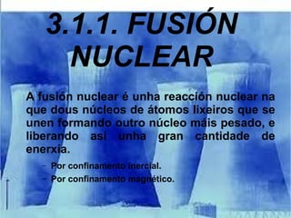 3.1.1. FUSIÓN
NUCLEAR
A fusión nuclear é unha reacción nuclear na
que dous núcleos de átomos lixeiros que se
unen formando outro núcleo máis pesado, e
liberando así unha gran cantidade de
enerxía.
– Por confinamento inercial.
– Por confinamento magnético.
 