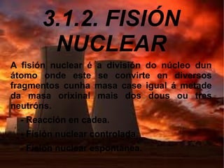 3.1.2. FISIÓN
NUCLEAR
A fisión nuclear é a división do núcleo dun
átomo onde este se convirte en diversos
fragmentos cunha masa case igual á metade
da masa orixinal mais dos dous ou tres
neutróns.
- Reacción en cadea.
- Fisión nuclear controlada.
- Fisión nuclear espontánea.
 