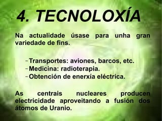 4. TECNOLOXÍA
Na actualidade úsase para unha gran
variedade de fins.
– Transportes: aviones, barcos, etc.
– Medicina: radioterapia.
– Obtención de enerxía eléctrica.
As centrais nucleares producen
electricidade aproveitando a fusión dos
átomos de Uranio.
 
