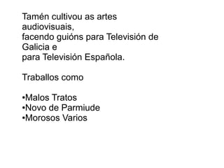 Tamén cultivou as artes
audiovisuais,
facendo guións para Televisión de
Galicia e
para Televisión Española.
Traballos como
●Malos Tratos
●Novo de Parmiude
●Morosos Varios
 