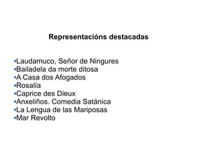 Representacións destacadas
Laudamuco, Señor de Ningures
Bailadela da morte ditosa
A Casa dos Afogados
Rosalía
Caprice des Dieux
Anxeliños. Comedia Satánica
La Lengua de las Mariposas
Mar Revolto
 