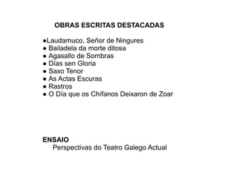 OBRAS ESCRITAS DESTACADAS
●Laudamuco, Señor de Ningures
● Bailadela da morte ditosa
● Agasallo de Sombras
● Días sen Gloria
● Saxo Tenor
● As Actas Escuras
● Rastros
● O Día que os Chífanos Deixaron de Zoar
ENSAIO
Perspectivas do Teatro Galego Actual
 