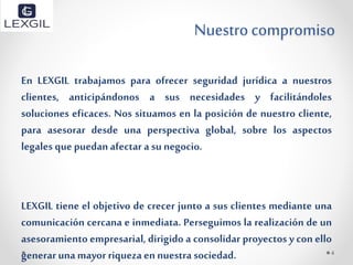 Nuestro compromiso
En LEXGIL trabajamos para ofrecer seguridad jurídica a nuestros
clientes, anticipándonos a sus necesidades y facilitándoles
soluciones eficaces. Nos situamos en la posición de nuestro cliente,
para asesorar desde una perspectiva global, sobre los aspectos
legales quepuedanafectar a su negocio.
LEXGIL tiene el objetivo de crecer junto a sus clientes mediante una
comunicación cercana e inmediata. Perseguimos la realización de un
asesoramiento empresarial, dirigido a consolidar proyectos y con ello
generaruna mayor riqueza ennuestra sociedad. 4
 