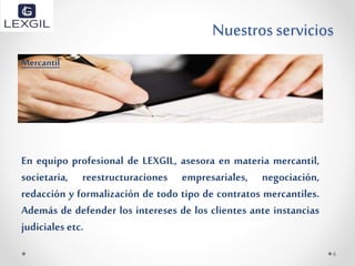 Nuestrosservicios
Mercantil
En equipo profesional de LEXGIL, asesora en materia mercantil,
societaria, reestructuraciones empresariales, negociación,
redacción y formalización de todo tipo de contratos mercantiles.
Además de defender los intereses de los clientes ante instancias
judiciales etc.
6
 
