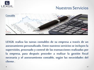 NuestrosServicios
Contable
LEXGIL realiza las tareas contables de su empresa a través de un
asesoramiento personalizado. Entre nuestros servicios se incluyen la
supervisión, procesado y control de las transacciones realizadas por
la empresa, para después proceder a realizar la gestión fiscal
necesaria y el asesoramiento contable, según las necesidades del
cliente .
7
 