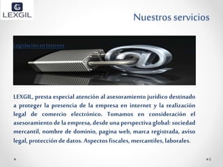 Nuestros servicios
Legislación en Internet
LEXGIL, presta especial atención al asesoramiento jurídico destinado
a proteger la presencia de la empresa en internet y la realización
legal de comercio electrónico. Tomamos en consideración el
asesoramiento delaempresa, desdeunaperspectivaglobal: sociedad
mercantil, nombre de dominio, pagina web, marca registrada, aviso
legal,proteccióndedatos. Aspectosfiscales,mercantiles,laborales.
8
 