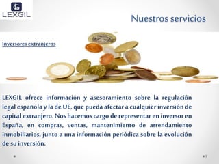 Nuestrosservicios
Inversoresextranjeros
LEXGIL ofrece información y asesoramiento sobre la regulación
legal española y la de UE, que pueda afectar a cualquier inversión de
capital extranjero. Nos hacemos cargo de representar en inversor en
España, en compras, ventas, mantenimiento de arrendamiento
inmobiliarios, junto a una información periódica sobre la evolución
de suinversión.
9
 