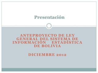 Presentación



   ANTEPROYECTO DE LEY
  GENERAL DEL SISTEMA DE
INFORMACIÓN    ESTADÍSTICA
        DE BOLIVIA

     DICIEMBRE 2012
 