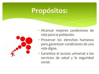 Alcanzar mejores condiciones de
vida para la población.
Preservar los derechos humanos
para garantizar condiciones de una
vida digna.
Garantiza el acceso universal a los
servicios de salud y la seguridad
social.
Propósitos:
 