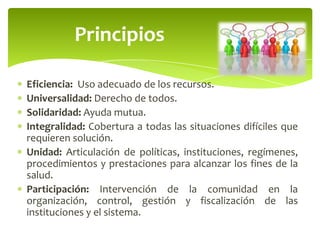Eficiencia: Uso adecuado de los recursos.
Universalidad: Derecho de todos.
Solidaridad: Ayuda mutua.
Integralidad: Cobertura a todas las situaciones difíciles que
requieren solución.
Unidad: Articulación de políticas, instituciones, regímenes,
procedimientos y prestaciones para alcanzar los fines de la
salud.
Participación: Intervención de la comunidad en la
organización, control, gestión y fiscalización de las
instituciones y el sistema.
Principios
 