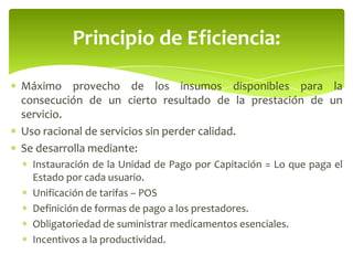Máximo provecho de los insumos disponibles para la
consecución de un cierto resultado de la prestación de un
servicio.
Uso racional de servicios sin perder calidad.
Se desarrolla mediante:
Instauración de la Unidad de Pago por Capitación = Lo que paga el
Estado por cada usuario.
Unificación de tarifas – POS
Definición de formas de pago a los prestadores.
Obligatoriedad de suministrar medicamentos esenciales.
Incentivos a la productividad.
Principio de Eficiencia:
 