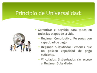 Garantizar el servicio para todos en
todas las etapas de la vida.
Régimen Contributivo: Personas con
capacidad de pago.
Régimen Subsidiado: Personas que
no poseen capacidad de pago
suficiente.
Vinculados: Sisbenizados sin acceso
al Régimen Subsidiado.
Principio de Universalidad:
 