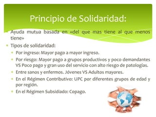 Ayuda mutua basada en «del que mas tiene al que menos
tiene»
Tipos de solidaridad:
Por ingreso: Mayor pago a mayor ingreso.
Por riesgo: Mayor pago a grupos productivos y poco demandantes
VS Poco pago y gran uso del servicio con alto riesgo de patologías.
Entre sanos y enfermos. Jóvenes VS Adultos mayores.
En el Régimen Contributivo: UPC por diferentes grupos de edad y
por región.
En el Régimen Subsidiado: Copago.
Principio de Solidaridad:
 