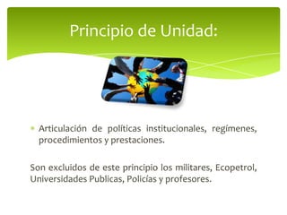 Articulación de políticas institucionales, regímenes,
procedimientos y prestaciones.
Son excluidos de este principio los militares, Ecopetrol,
Universidades Publicas, Policías y profesores.
Principio de Unidad:
 