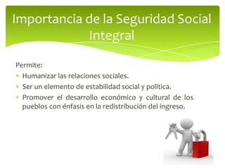 Permite:
Humanizar las relaciones sociales.
Ser un elemento de estabilidad social y política.
Promover el desarrollo económico y cultural de los
pueblos con énfasis en la redistribución del ingreso.
Importancia de la Seguridad Social
Integral
 