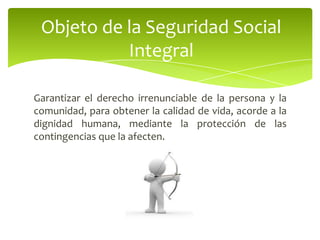 Garantizar el derecho irrenunciable de la persona y la
comunidad, para obtener la calidad de vida, acorde a la
dignidad humana, mediante la protección de las
contingencias que la afecten.
Objeto de la Seguridad Social
Integral
 