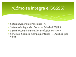 Sistema General de Pensiones - AFP
Sistema de Seguridad Social en Salud – EPS/ IPS
Sistema General de Riesgos Profesionales - ARP
Servicios Sociales Complementarios – Auxilios por
vejez.
¿Cómo se integra el SGSSS?
 