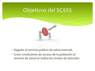 Regular el servicio publico de salud esencial.
Crear condiciones de acceso de la población al
servicio de salud en todos los niveles de atención.
Objetivos del SGSSS
 