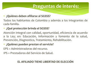 Preguntas de interés:
¿Quiénes deben afiliarse al SGSSS?
Todos los habitantes de Colombia y además a los integrantes de
cada familia.
¿Qué protección brinda el SGSSS?
Atención integral con calidad, oportunidad, eficiencia de acuerdo
a la Ley; en: Educación, Información y fomento de la salud,
Prevención, Diagnostico, Tratamiento, Rehabilitación.
¿Quiénes pueden prestan el servicio?
EPS = Administradoras del recurso.
IPS = Prestadoras del Servicio de Salud.
EL AFILIADO TIENE LIBERTAD DE ELECCIÓN
 