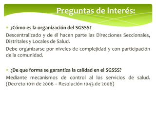 Preguntas de interés:
¿Cómo es la organización del SGSSS?
Descentralizado y de él hacen parte las Direcciones Seccionales,
Distritales y Locales de Salud.
Debe organizarse por niveles de complejidad y con participación
de la comunidad.
¿De que forma se garantiza la calidad en el SGSSS?
Mediante mecanismos de control al los servicios de salud.
(Decreto 1011 de 2006 – Resolución 1043 de 2006)
 