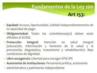 Fundamentos de la Ley 100
Art 153:
Equidad: Acceso, Oportunidad, Calidad independientemente de
la capacidad de pago.
Obligatoriedad: Todos los colombianos(as) deben estar
afiliados al SGSSS.
Protección integral: Atención en salud integral
(educación, información y fomento de la salud y la
prevención, diagnóstico, tratamiento y rehabilitación). Bajo
condiciones de dignidad.
Libre escogencia: Libertad para escoger EPS/ IPS
Autonomía de instituciones: Personería jurídica, autonomía
administrativa y patrimonio independiente
 