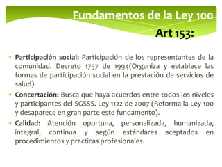 Fundamentos de la Ley 100
Art 153:
Participación social: Participación de los representantes de la
comunidad. Decreto 1757 de 1994(Organiza y establece las
formas de participación social en la prestación de servicios de
salud).
Concertación: Busca que haya acuerdos entre todos los niveles
y participantes del SGSSS. Ley 1122 de 2007 (Reforma la Ley 100
y desaparece en gran parte este fundamento).
Calidad: Atención oportuna, personalizada, humanizada,
integral, continua y según estándares aceptados en
procedimientos y practicas profesionales.
 