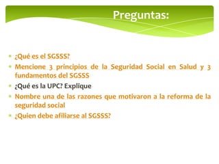 Preguntas:
¿Qué es el SGSSS?
Mencione 3 principios de la Seguridad Social en Salud y 3
fundamentos del SGSSS
¿Qué es la UPC? Explique
Nombre una de las razones que motivaron a la reforma de la
seguridad social
¿Quien debe afiliarse al SGSSS?
 