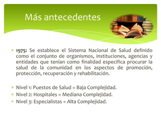 1975: Se establece el Sistema Nacional de Salud definido
como el conjunto de organismos, instituciones, agencias y
entidades que tenían como finalidad especifica procurar la
salud de la comunidad en los aspectos de promoción,
protección, recuperación y rehabilitación.
Nivel 1: Puestos de Salud = Baja Complejidad.
Nivel 2: Hospitales = Mediana Complejidad.
Nivel 3: Especialistas = Alta Complejidad.
Más antecedentes
 