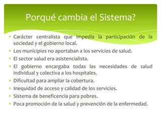 Carácter centralista que impedía la participación de la
sociedad y el gobierno local.
Los municipios no aportaban a los servicios de salud.
El sector salud era asistencialista.
El gobierno encargaba todas las necesidades de salud
individual y colectiva a los hospitales.
Dificultad para ampliar la cobertura.
Inequidad de acceso y calidad de los servicios.
Sistema de beneficencia para pobres.
Poca promoción de la salud y prevención de la enfermedad.
Porqué cambia el Sistema?
 