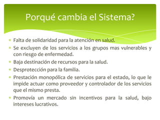 Falta de solidaridad para la atención en salud.
Se excluyen de los servicios a los grupos mas vulnerables y
con riesgo de enfermedad.
Baja destinación de recursos para la salud.
Desprotección para la familia.
Prestación monopólica de servicios para el estado, lo que le
impide actuar como proveedor y controlador de los servicios
que el mismo presta.
Promovía un mercado sin incentivos para la salud, bajo
intereses lucrativos.
Porqué cambia el Sistema?
 